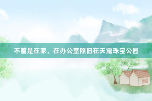 不管是在家、在办公室照旧在天露珠宝公园